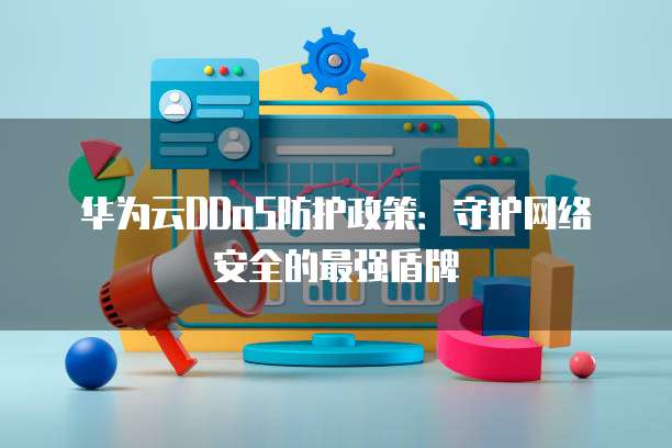 华为云DDoS防护政策：守护网络安全的最强盾牌