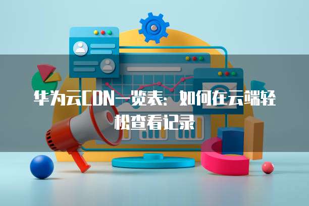 华为云CDN一览表：如何在云端轻松查看记录