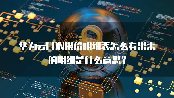 华为云CDN报价明细表怎么看出来的明细是什么意思?
