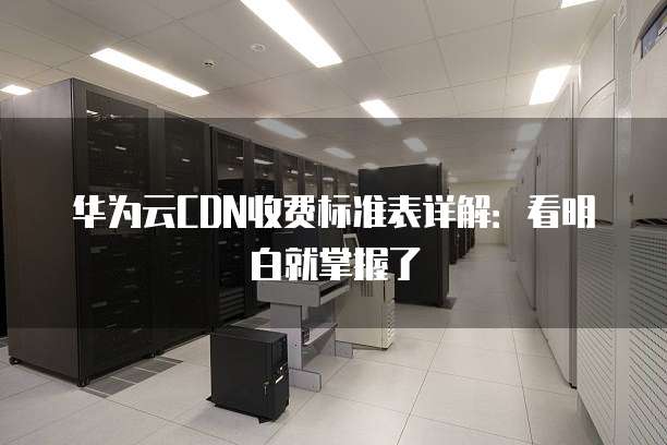 华为云CDN收费标准表详解：看明白就掌握了