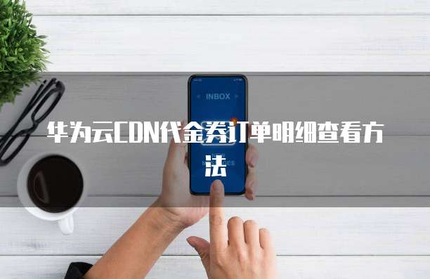 华为云CDN代金券订单明细查看方法