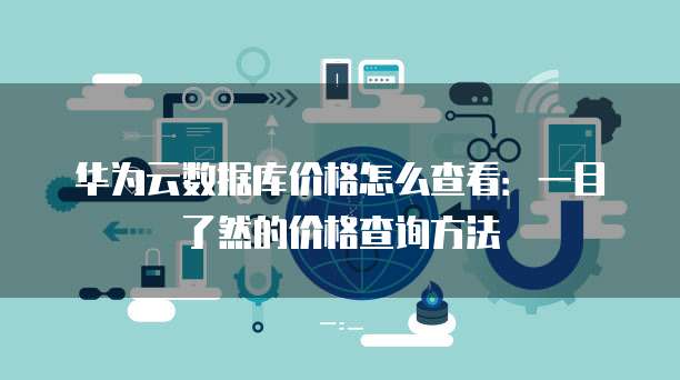 华为云数据库价格怎么查看:一目了然的价格查询方法
