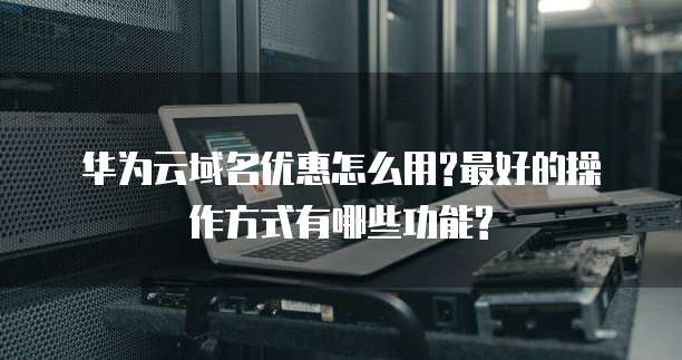 华为云域名优惠怎么用?最好的操作方式有哪些功能?