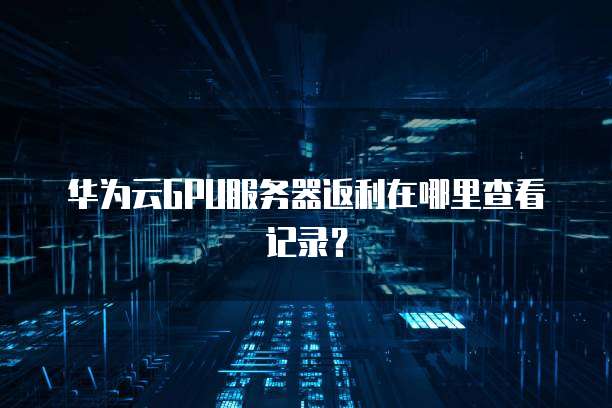 华为云GPU服务器返利在哪里查看记录?