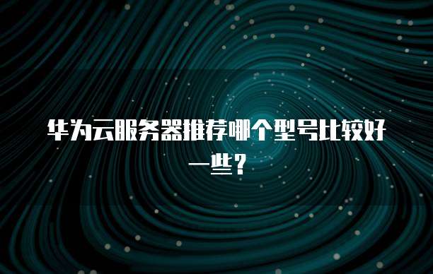 华为云服务器推荐哪个型号比较好一些?