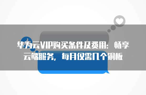 华为云VIP购买条件及费用：畅享云端服务，每月仅需几个铜板