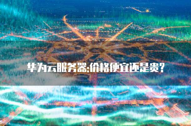 华为云服务器:价格便宜还是贵?
