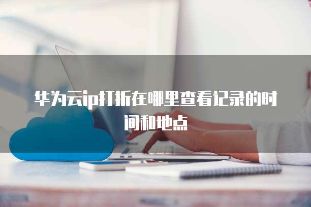 华为云ip打折在哪里查看记录的时间和地点
