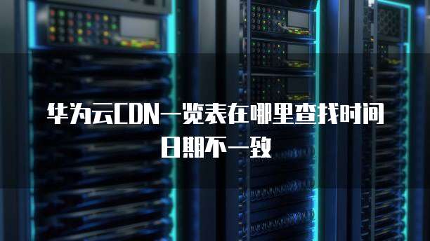 华为云CDN一览表在哪里查找时间日期不一致