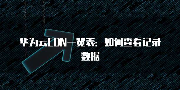 华为云CDN一览表:如何查看记录数据