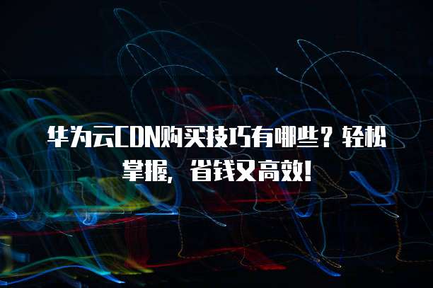 华为云CDN购买技巧有哪些?轻松掌握,省钱又高效!