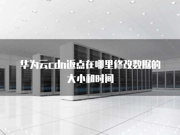 华为云cdn返点在哪里修改数据的大小和时间