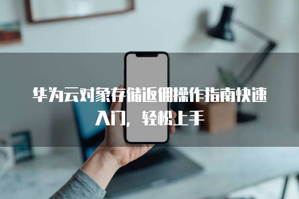 华为云对象存储返佣操作指南快速入门，轻松上手
