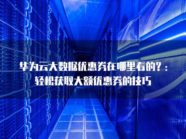 华为云大数据优惠券在哪里看的?:轻松获取大额优惠券的技巧