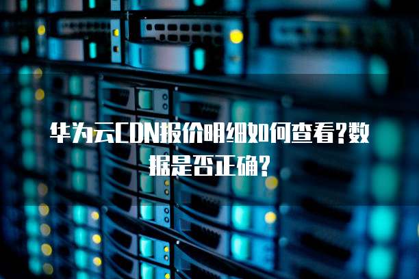 华为云CDN报价明细如何查看?数据是否正确?