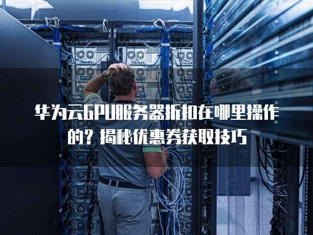 华为云GPU服务器折扣在哪里操作的?揭秘优惠券获取技巧