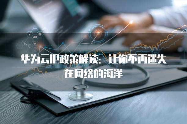 华为云IP政策解读:让你不再迷失在网络的海洋