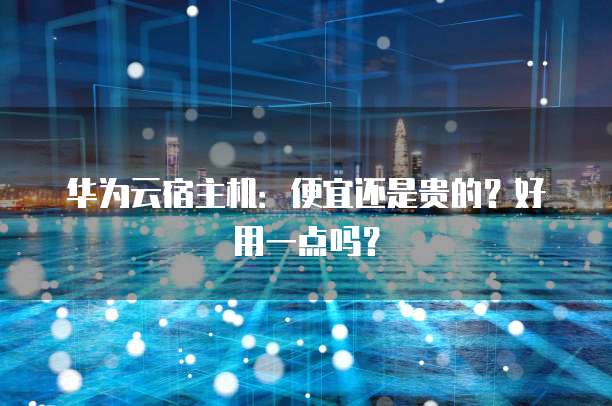 华为云宿主机:便宜还是贵的?好用一点吗?