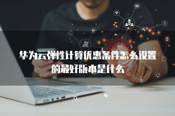 华为云弹性计算优惠条件怎么设置的最好版本是什么