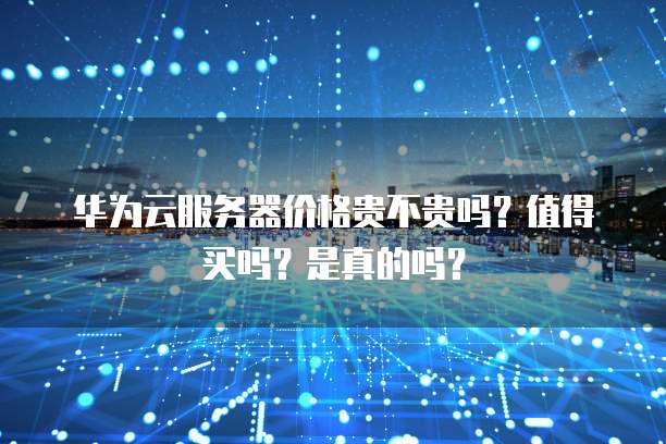 华为云服务器价格贵不贵吗?值得买吗?是真的吗?