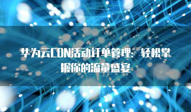 华为云CDN活动订单管理:轻松掌握你的流量盛宴