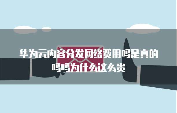 华为云内容分发网络费用吗是真的吗吗为什么这么贵
