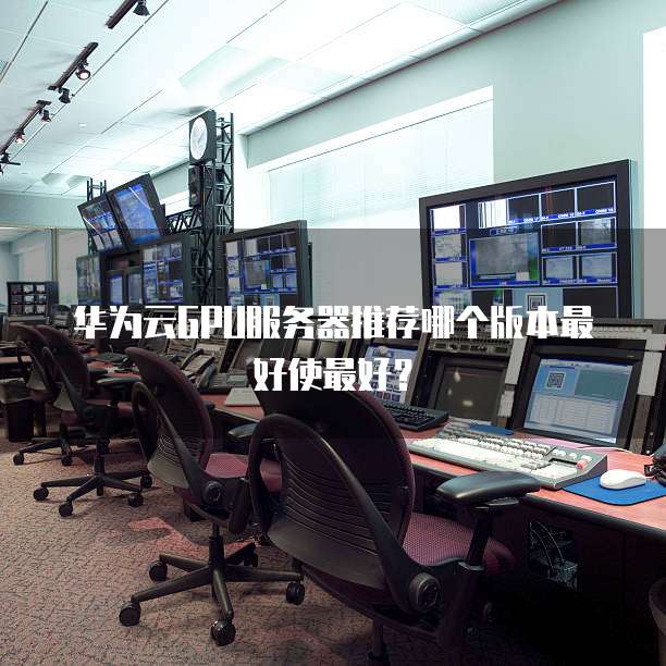 华为云GPU服务器推荐哪个版本最好使最好?