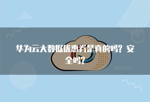 华为云大数据优惠券是真的吗? 安全吗?