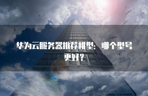华为云服务器推荐机型：哪个型号更好？