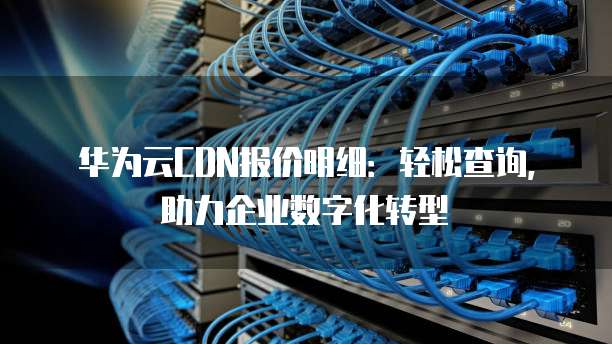 华为云CDN报价明细:轻松查询,助力企业数字化转型