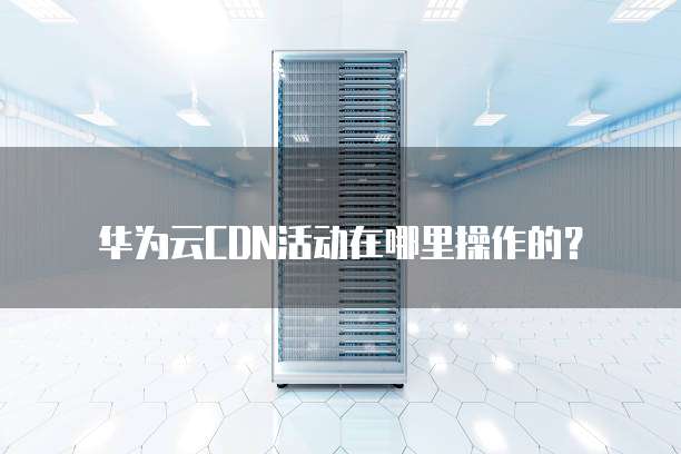 华为云CDN活动在哪里操作的？