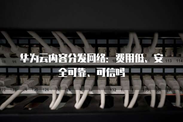 华为云内容分发网络:费用低、安全可靠、可信吗