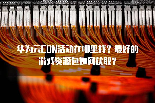 华为云CDN活动在哪里找?最好的游戏资源包如何获取?