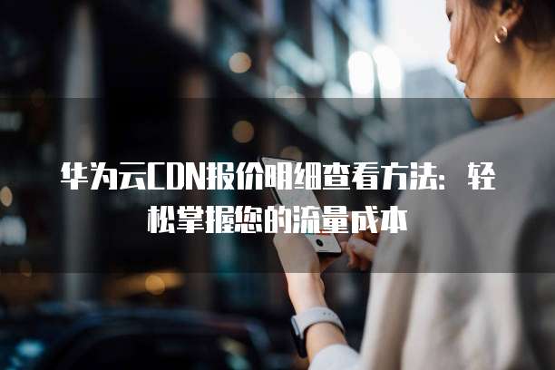 华为云CDN报价明细查看方法:轻松掌握您的流量成本