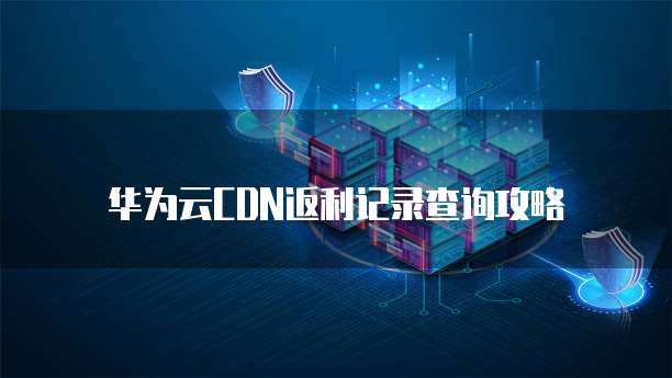 华为云CDN返利记录查询攻略