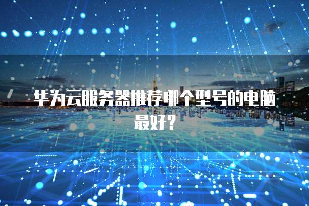 华为云服务器推荐哪个型号的电脑最好?