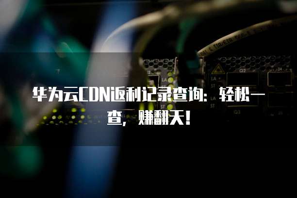 华为云CDN返利记录查询:轻松一查,赚翻天!