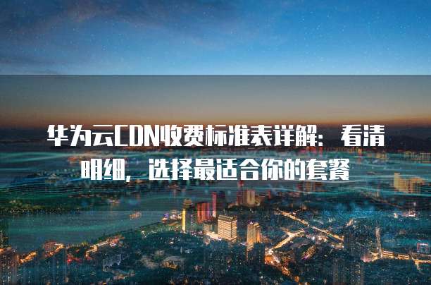 华为云CDN收费标准表详解：看清明细，选择最适合你的套餐