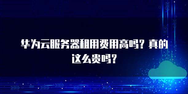 华为云服务器租用费用高吗?真的这么贵吗?