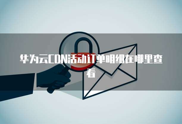 华为云CDN活动订单明细在哪里查看