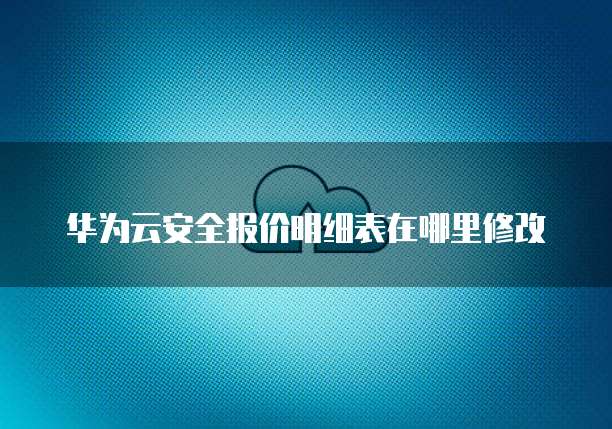 华为云安全报价明细表在哪里修改