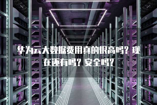 华为云大数据费用真的很高吗?现在还有吗?安全吗?
