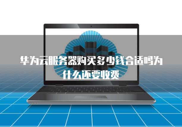 华为云服务器购买多少钱合适吗为什么还要收费