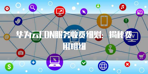 华为云CDN服务收费细则:揭秘费用明细