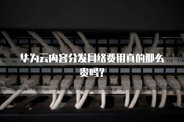 华为云内容分发网络费用真的那么贵吗?