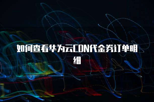 如何查看华为云CDN代金券订单明细