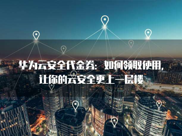 华为云安全代金券:如何领取使用,让你的云安全更上一层楼