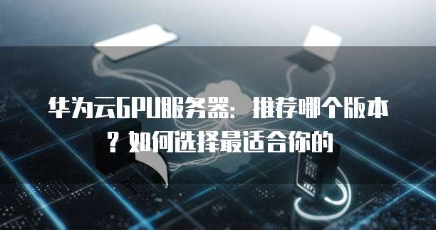 华为云GPU服务器:推荐哪个版本?如何选择最适合你的