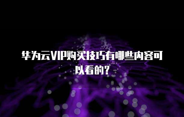 华为云VIP购买技巧有哪些内容可以看的?