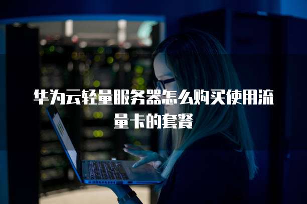 华为云轻量服务器怎么购买使用流量卡的套餐